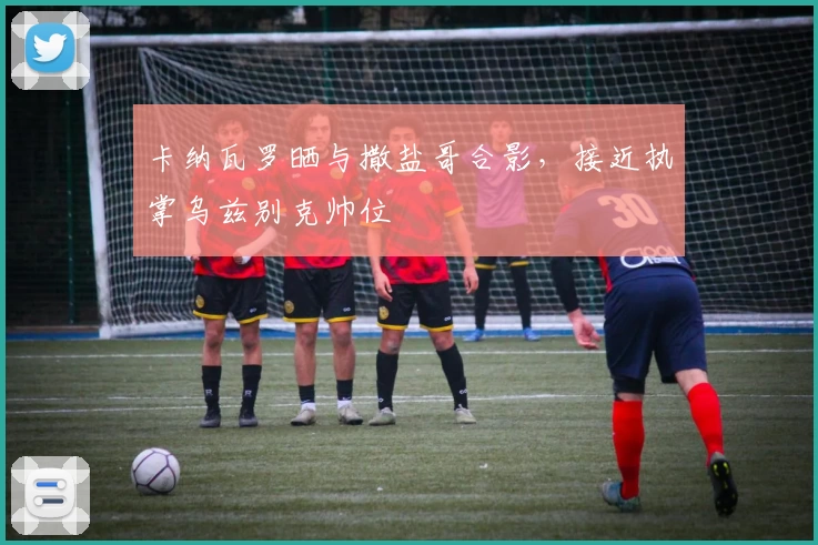 卡纳瓦罗晒与撒盐哥合影，接近执掌乌兹别克帅位