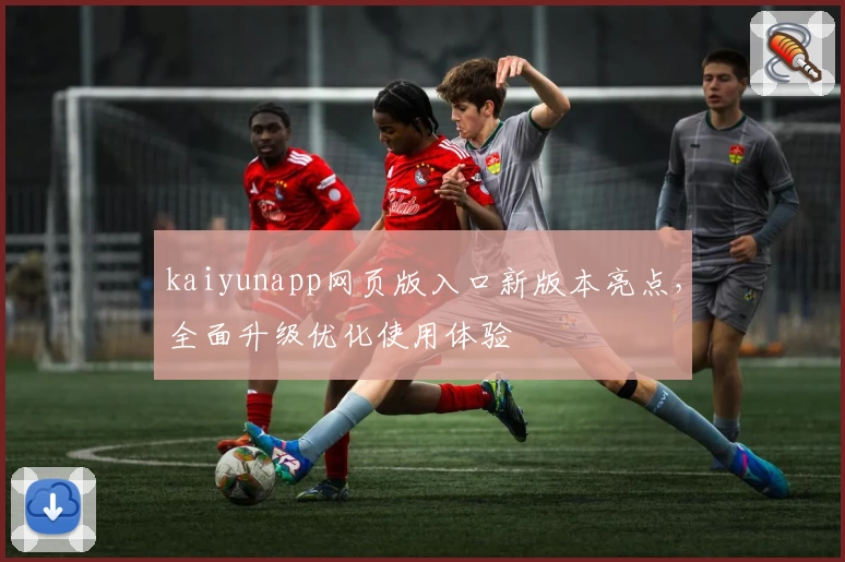 kaiyunapp网页版入口新版本亮点，全面升级优化使用体验