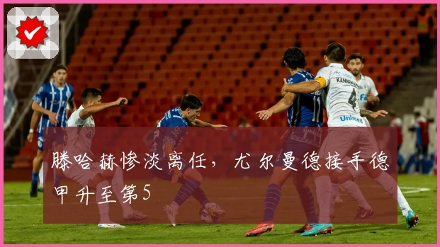 滕哈赫惨淡离任，尤尔曼德接手德甲升至第5
