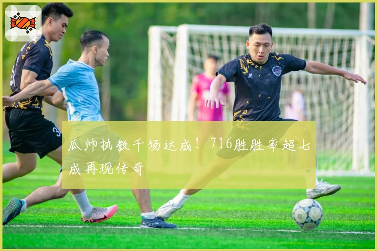 瓜帅执教千场达成！716胜胜率超七成再现传奇