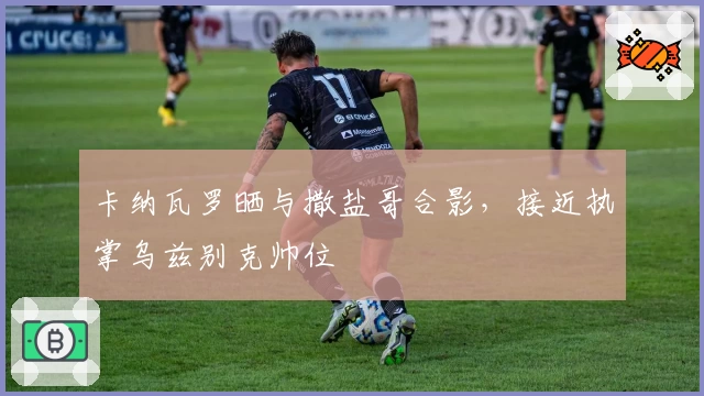 卡纳瓦罗晒与撒盐哥合影，接近执掌乌兹别克帅位