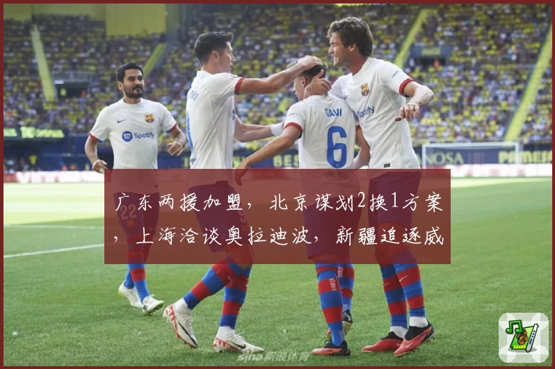 广东两援加盟，北京谋划2换1方案，上海洽谈奥拉迪波，新疆追逐威少