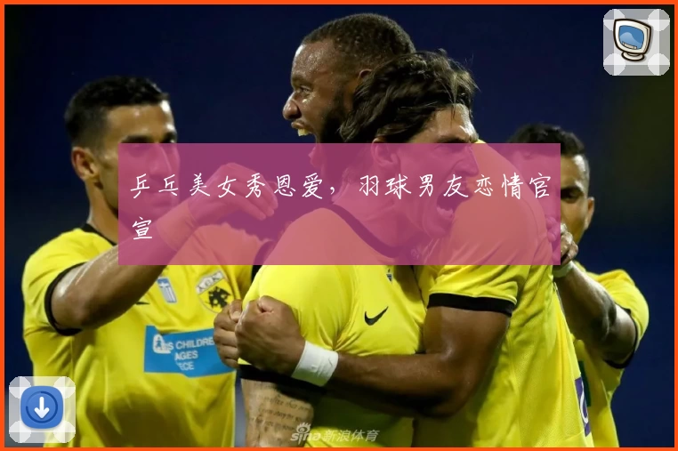 乒乓美女秀恩爱，羽球男友恋情官宣