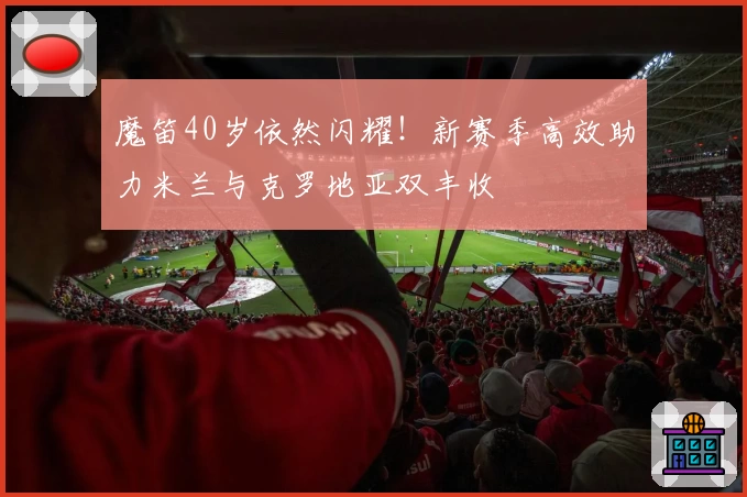 魔笛40岁依然闪耀！新赛季高效助力米兰与克罗地亚双丰收