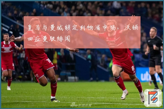 皇马与曼城锁定利物浦中场，沃顿回应曼联绯闻